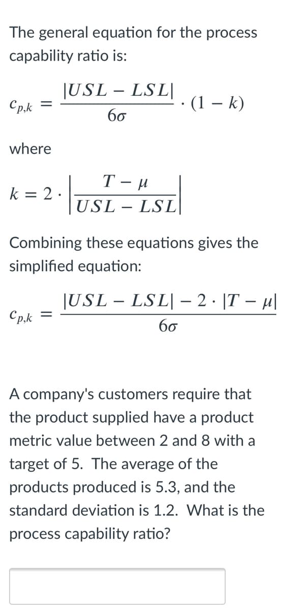 The general equation for the process
capability ratio is:
|USL – LSL|
Cp.k
(1 – k)
60
where
k = 2 ·
USL – LSL|
Combining these equations gives the
simplified equation:
|USL – LSL|– 2 · |T – µ|
Cp.k
60
A company's customers require that
the product supplied have a product
metric value between 2 and 8 with a
target of 5. The average of the
products produced is 5.3, and the
standard deviation is 1.2. What is the
process capability ratio?

