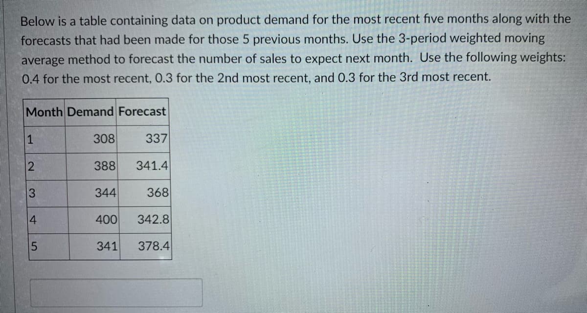 Below is a table containing data on product demand for the most recent five months along with the
forecasts that had been made for those 5 previous months. Use the 3-period weighted moving
average method to forecast the number of sales to expect next month. Use the following weights:
0.4 for the most recent, 0.3 for the 2nd most recent, and 0.3 for the 3rd most recent.
Month Demand Forecast
1
308
337
388
341.4
3.
344
368
4
400
342.8
341
378.4
