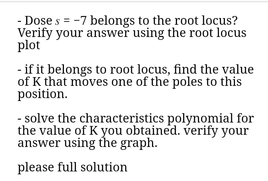 - Dose s = -7 belongs to the root locus?
Verify your answer using the root locus
plot
- if it belongs to root locus, find the value
of K that moves one of the poles to this
position.
- solve the characteristics polynomial for
the value of K you obtained. verify your
answer using the graph.
please full solution