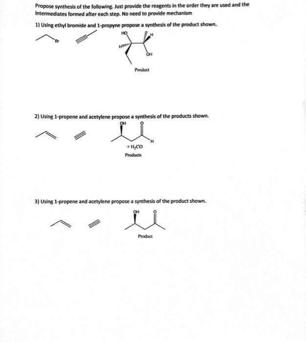 Propose synthesis of the following. Just provide the reagents in the order they are used and the
intermediates formed after each step. No need to provide mechanism
1) Using ethyl bromide and 1-propyne propose a synthesis of the product shown.
НО
H
Product
2) Using 1-propene and acetylene propose a synthesis of the products shown.
+H,CO
Products
3) Using 1-propene and acetylene propose a synthesis of the product shown.
OH
u
Product