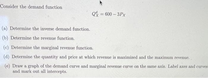 Consider the demand function
(a) Determine the inverse demand function.
(b) Determine the revenue function.
Q = 600-3Px
(c) Determine the marginal revenue function.
(d) Determine the quantity and price at which revenue is maximized and the maximum revenue.
(e) Draw a graph of the demand curve and marginal revenue curve on the same axis. Label axes and curves
and mark out all intercepts.