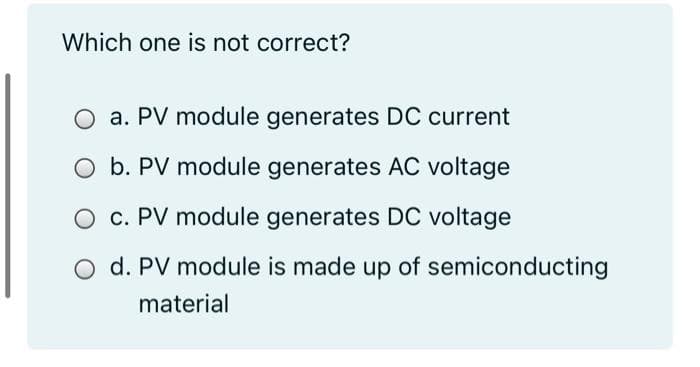Which one is not correct?
a. PV module generates DC current
O b. PV module generates AC voltage
O c. PV module generates DC voltage
O d. PV module is made up of semiconducting
material
