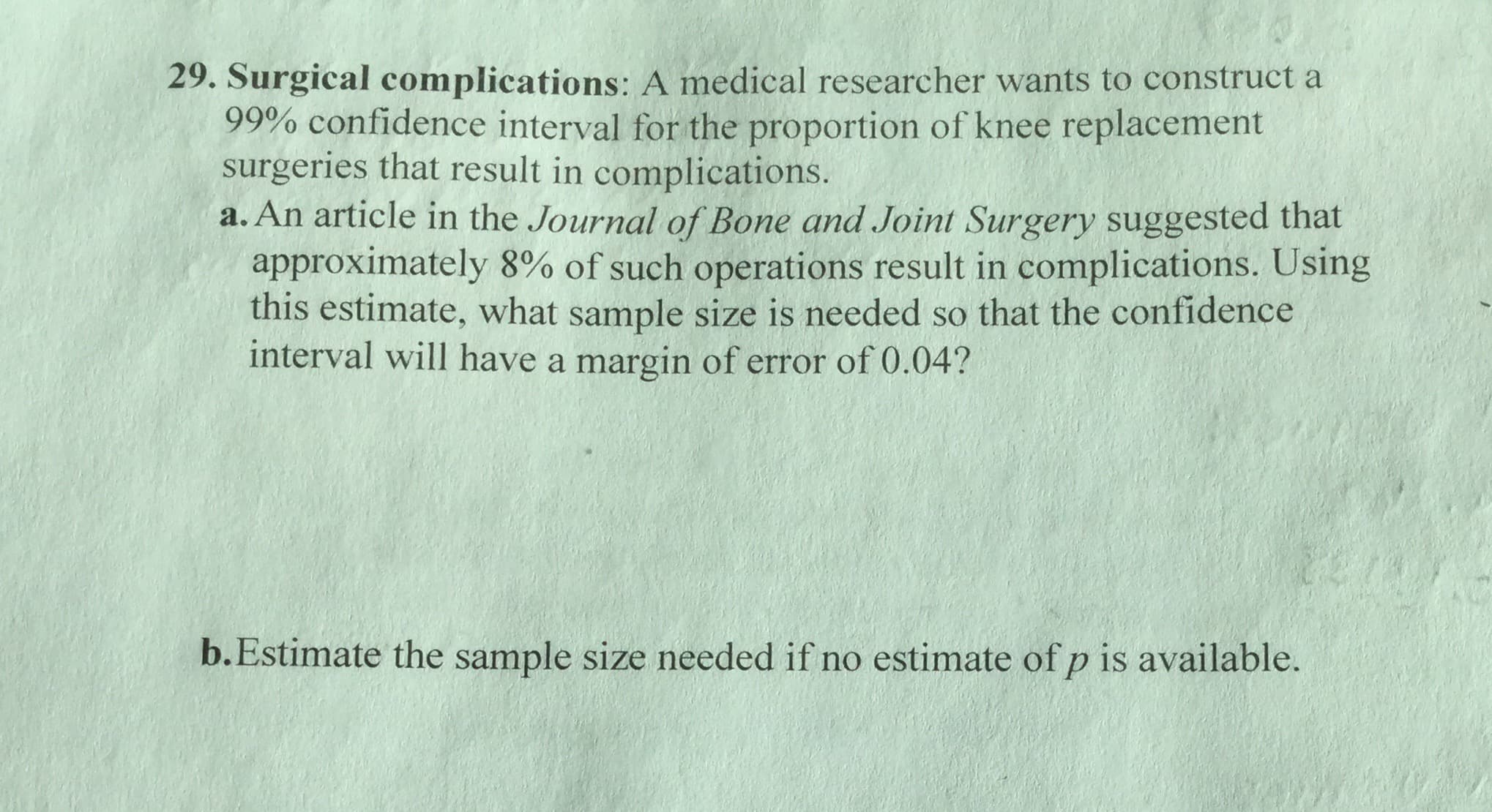 29. Surgical complications : A medical researcher wants to construct a
99% confidence interval for the proportion of knee replacement
surgeries that result in complications.
a. An article in the Journal of Bone and Joint Surgery suggested that
approximately 8% of such operations result in complications. Using
this estimate, what sample size is needed so that the confidence
interval will have a margin of error of 0.04?
b.Estimate the sample size needed if no estimate of p is available.
