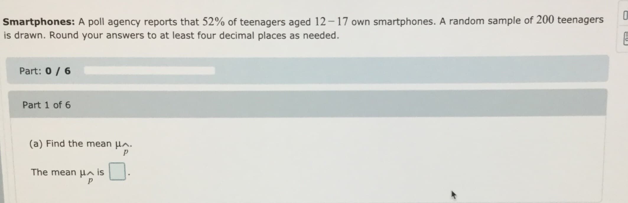 O
Smartphones: A poll agency reports that 52% of teenagers aged 12-17 own smartphones. A random sample of 200 teenagers
is drawn. Round your answers to at least four decimal places as needed.
Part: 0/6
Part 1 of 6
(a) Find the mean HA.
P
The mean HA is
on
