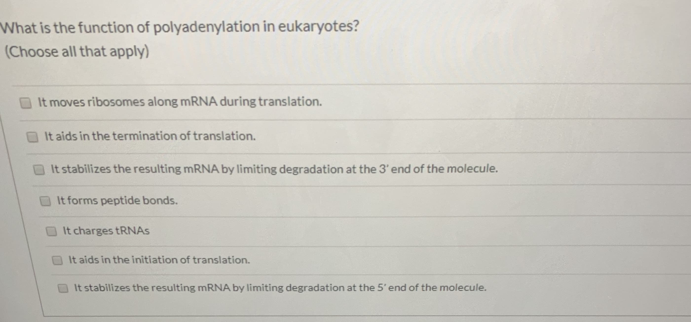 What is the function of polyadenylation in eukaryotes?
(Choose all that apply)
It moves ribosomes along MRNA during translation.
It aids in the termination of translation.
It stabilizes the resulting MRNA by limiting degradation at the 3' end of the molecule.
It forms peptide bonds.
It charges tRNAS
It aids in the initiation of translation.
It stabilizes the resulting MRNA by limiting degradation at the 5' end of the molecule.
