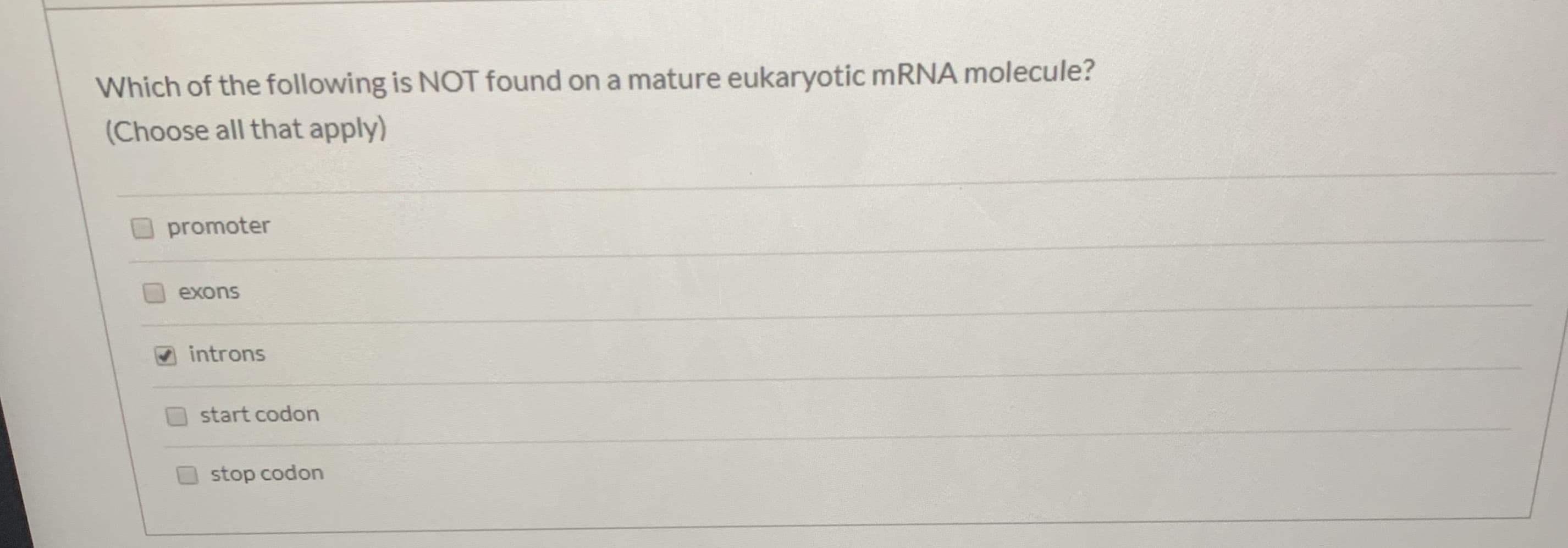 Which of the following is NOT found on a mature eukaryotic mRNA molecule?
(Choose all that apply)
promoter
exons
introns
start codon
stop codon
