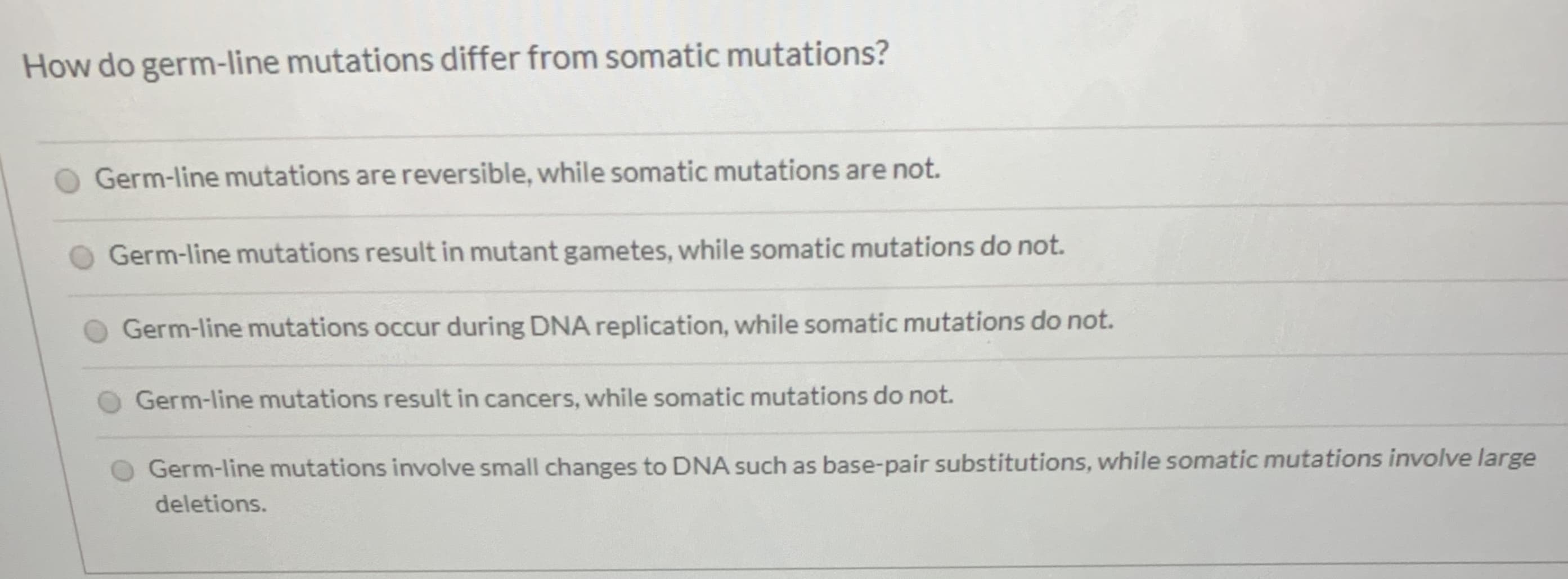 How do germ-line mutations differ from somatic mutations?
Germ-line mutations are reversible, while somatic mutations are not.
Germ-line mutations result in mutant gametes, while somatic mutations do not.
Germ-line mutations occur during DNA replication, while somatic mutations do not.
Germ-line mutations result in cancers, while somatic mutations do not.
Germ-line mutations involve small changes to DNA such as base-pair substitutions, while somatic mutations involve large
deletions.
