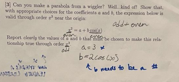 [3] Can you make a parabola from a wiggler? Wel...kind of! Show that,
with appropriate choices for the coefficients a and b, the expression below is
valid through order r near the origin:
odd+ enen
= a + b cos(z)
Report clearly the values of a and b that mst be chosen to make this rela-
tionship true through order .
odd
a=3 メ
b=acos LxS
ペい neads to be
%23
a
