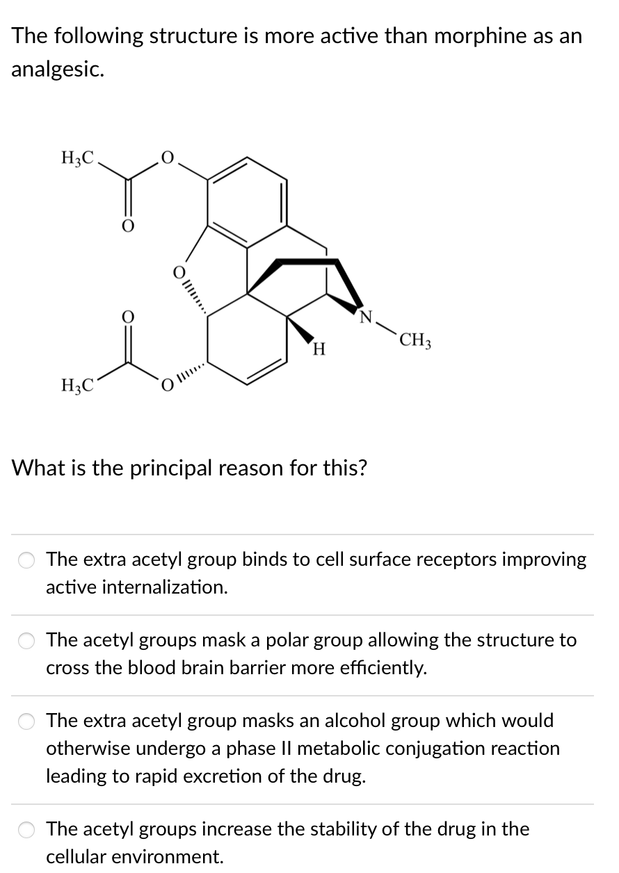 The following structure is more active than morphine as an
analgesic.
H3C
CH3
H.
H3C'
O Il..
What is the principal reason for this?
The extra acetyl group binds to cell surface receptors improving
active internalization.
The acetyl groups mask a polar group allowing the structure to
cross the blood brain barrier more efficiently.
The extra acetyl group masks an alcohol group which would
otherwise undergo a phase Il metabolic conjugation reaction
leading to rapid excretion of the drug.
The acetyl groups increase the stability of the drug in the
cellular environment.
O Il..
