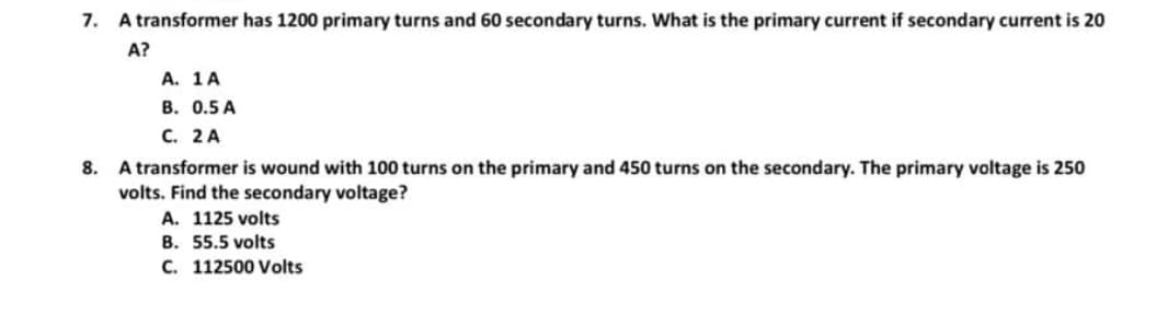 7. A transformer has 1200 primary turns and 60 secondary turns. What is the primary current if secondary current is 20
A?
A. 1 A
B. 0.5 A
C. 2 A
8. A transformer is wound with 100 turns on the primary and 450 turns on the secondary. The primary voltage is 250
volts. Find the secondary voltage?
A. 1125 volts
B. 55.5 volts
C. 112500 Volts