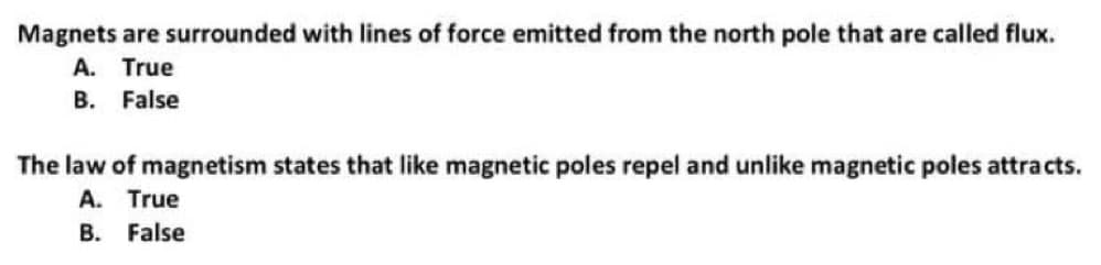 Magnets are surrounded with lines of force emitted from the north pole that are called flux.
A. True
B. False
The law of magnetism states that like magnetic poles repel and unlike magnetic poles attracts.
A. True
B. False
