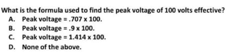 What is the formula used to find the peak voltage of 100 volts effective?
A. Peak voltage = .707 x 100.
B.
Peak voltage = .9 x 100.
C. Peak voltage = 1.414 x 100.
D. None of the above.