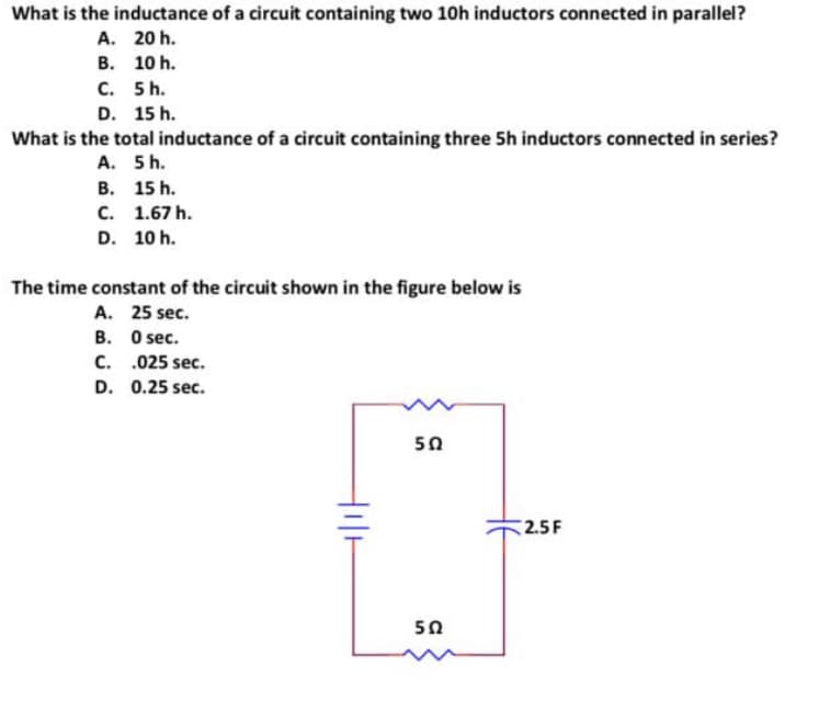 What is the inductance of a circuit containing two 10h inductors connected in parallel?
A.
20 h.
B.
10 h.
C.
5 h.
D. 15 h.
What is the total inductance of a circuit containing three 5h inductors connected in series?
A. 5 h.
B.
15 h.
C. 1.67 h.
D. 10 h.
The time constant of the circuit shown in the figure below is
A. 25 sec.
B.
0 sec.
C.
.025 sec.
D. 0.25 sec.
Hill
502
5Ω
2.5F