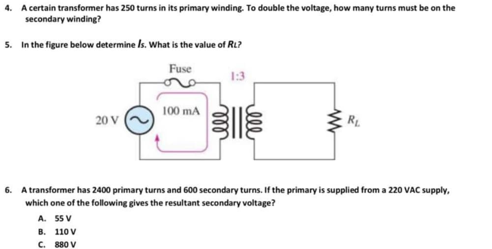 4. A certain transformer has 250 turns in its primary winding. To double the voltage, how many turns must be on the
secondary winding?
5. In the figure below determine Is. What is the value of RL?
Fuse
20 V
100 mA
1:3
3||
lell
www
RL
6. A transformer has 2400 primary turns and 600 secondary turns. If the primary is supplied from a 220 VAC supply,
which one of the following gives the resultant secondary voltage?
A.
55 V
B.
110 V
C.
880 V