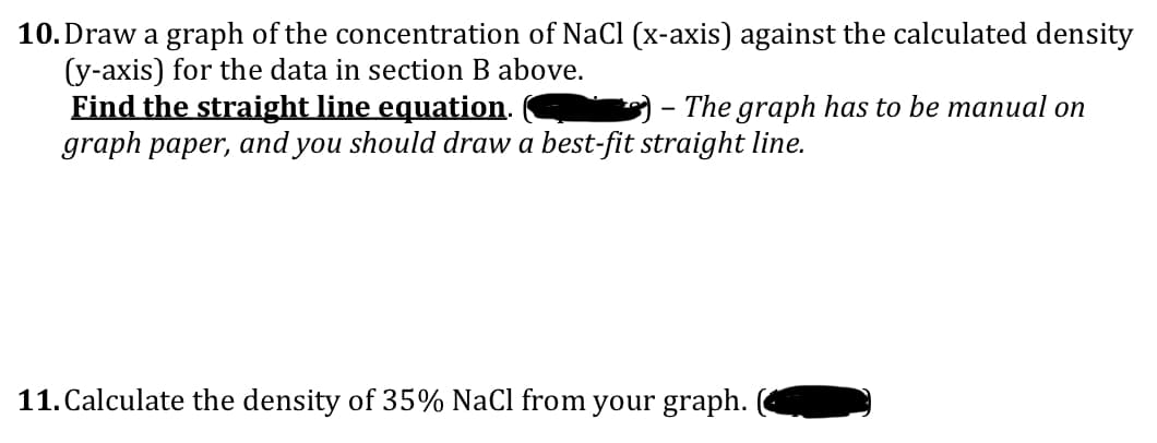 10. Draw a graph of the concentration of NaCl (x-axis) against the calculated density
(y-axis) for the data in section B above.
Find the straight line equation.
The graph has to be manual on
graph paper, and you should draw a best-fit straight line.
11. Calculate the density of 35% NaCl from your graph.