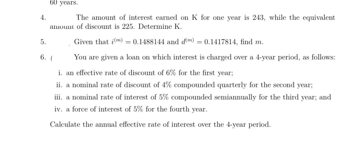 60 years.
4.
The amount of interest earned on K for one year is 243, while the equivalent
amount of discount is 225. Determine K.
5.
Given that im)
= 0.1488144 and dm)
0.1417814, find m.
6. (
You are given a loan on which interest is charged over a 4-year period, as follows:
i. an effective rate of discount of 6% for the first year;
ii. a nominal rate of discount of 4% compounded quarterly for the second
year;
iii. a nominal rate of interest of 5% compounded semiannually for the third year; and
iv. a force of interest of 5% for the fourth year.
Calculate the annual effective rate of interest over the 4-year period.
