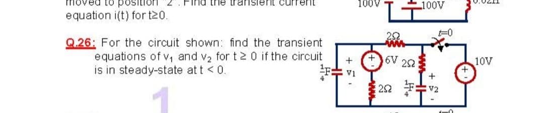 oved to
Find trie transient curren
100V
100V
equation i(t) for t20.
Q.26: For the circuit shown: find the transient
equations of v, and v2 for t2 0 if the circuit
is in steady-state at t < 0.
+6V 252
10V
IA
V2
