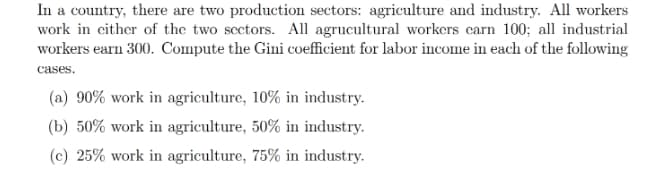 In a country, there are two production sectors: agriculture and industry. All workers
work in cither of the two scctors. All agrucultural workers carn 100; all industrial
workers earn 300. Compute the Gini coefficient for labor income in each of the following
cases.
(a) 90% work in agriculture, 10% in industry.
(b) 50% work in agriculture, 50% in industry.
(c) 25% work in agriculture, 75% in industry.
