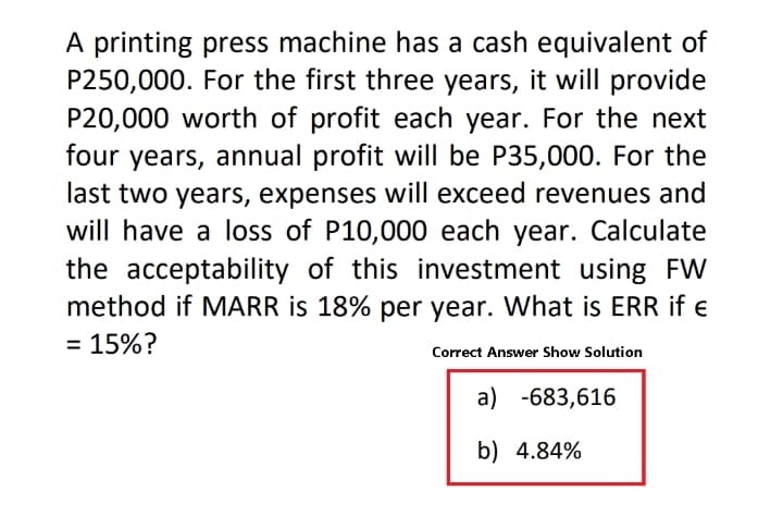 A printing press machine has a cash equivalent of
P250,000. For the first three years, it will provide
P20,000 worth of profit each year. For the next
four years, annual profit will be P35,000. For the
last two years, expenses will exceed revenues and
will have a loss of P10,000 each year. Calculate
the acceptability of this investment using FW
method if MARR is 18% per year. What is ERR if e
= 15%?
Correct Answer Show Solution
a) -683,616
b) 4.84%
