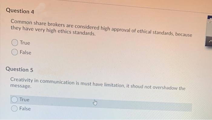 Question 4
Common share brokers are considered high approval of ethical standards, because
they have very high ethics standards.
True
False
Question 5
Creativity in communication is must have limitation, it shoud not overshadow the
message.
True
False
