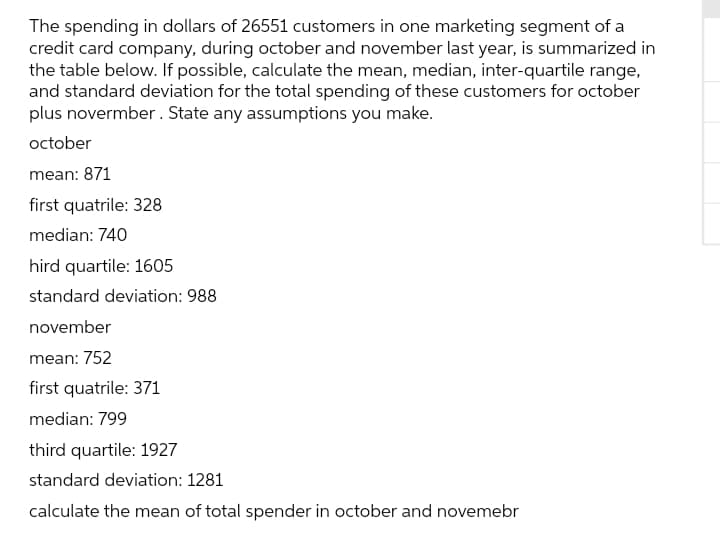 The spending in dollars of 26551 customers in one marketing segment of a
credit card company, during october and november last year, is summarized in
the table below. If possible, calculate the mean, median, inter-quartile range,
and standard deviation for the total spending of these customers for october
plus novermber . State any assumptions you make.
october
mean: 871
first quatrile: 328
median: 740
hird quartile: 1605
standard deviation: 988
november
mean: 752
first quatrile: 371
median: 799
third quartile: 1927
standard deviation: 1281
calculate the mean of total spender in october and novemebr
