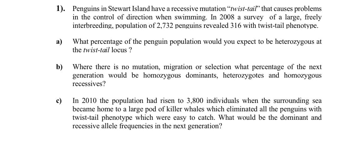 1). Penguins in Stewart Island have a recessive mutation "twist-tail" that causes problems
in the control of direction when swimming. In 2008 a survey of a large, freely
interbreeding, population of 2,732 penguins revealed 316 with twist-tail phenotype.
а)
What percentage of the penguin population would you expect to be heterozygous at
the twist-tail locus ?
Where there is no mutation, migration or selection what percentage of the next
generation would be homozygous dominants, heterozygotes and homozygous
recessives?
b)
c)
In 2010 the population had risen to 3,800 individuals when the surrounding sea
became home to a large pod of killer whales which eliminated all the penguins with
twist-tail phenotype which were easy to catch. What would be the dominant and
recessive allele frequencies in the next generation?
