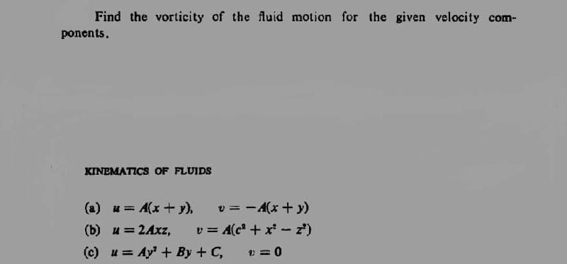 Find the vorticity of the fluid motion for the given velocity com-
ponents.
KINEMATICS OF FLUIDS
(a) u A(x + y),
v = - A(x + y)
(b) u = 2Axz,
(c) u Ay²+ By + C,
v = A(c² + x² - z²)
1)=0