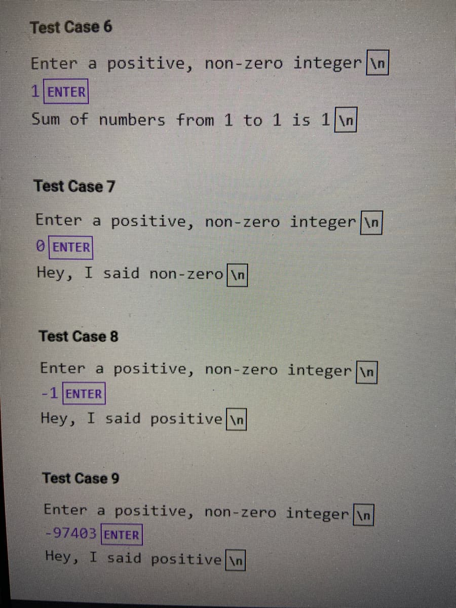 Test Case 6
Enter a positive, non-zero integer \n
1 ENTER
Sum of numbers from1 to 1 is 1 \n
Test Case 7
Enter a positive, non-zero integer \n
0JENTER
Hey, I said non-zero \n
Test Case 8
Enter a positive, non-zero integer \n
-1 ENTER
Hey, I said positive \n
Test Case 9
Enter a positive, non -zero integer|\n
-97403 ENTER
Hey, I said positive \n
