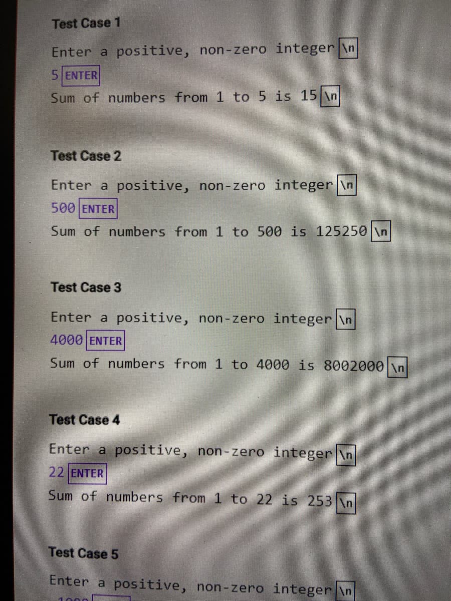 Test Case 1
Enter a positive, non-zero integer \n
5 ENTER
Sum of numbers from
to 5 is 15 \n
Test Case 2
Enter a positive, non-zero integer \n
500 ENTER
Sum of numbers from 1 to 500 is 125250 \n
Test Case 3
Enter a positive, non-zero integer \n
4000 ENTER
Sum of numbers from 1 to 4000 is 8002000 \n
Test Case 4
Enter a positive, non-zero integer \n
22 ENTER
Sum of numbers from 1 to 22 is 253 \n
Test Case 5
Enter a positive, non-zero integer \n
