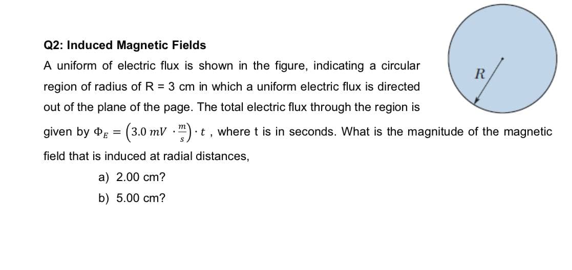 Q2: Induced Magnetic Fields
A uniform of electric flux is shown in the figure, indicating a circular
R
region of radius of R = 3 cm in which a uniform electric flux is directed
out of the plane of the page. The total electric flux through the region is
given by dg = (3.0 mV ").
т
t, where t is in seconds. What is the magnitude of the magnetic
field that is induced at radial distances,
a) 2.00 cm?
b) 5.00 cm?
