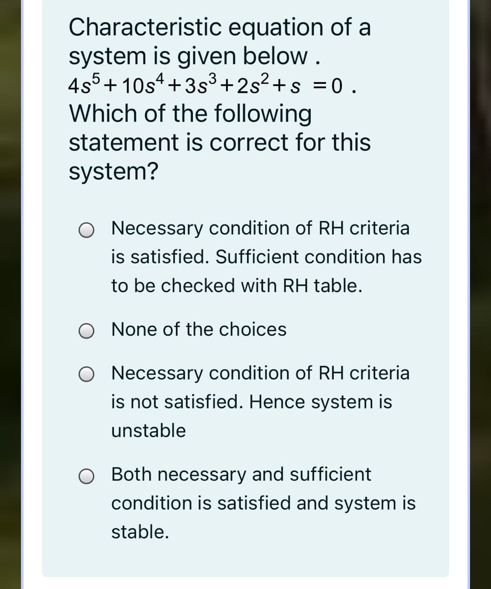 Characteristic equation of a
system is given below .
4s5+ 10s4+3s3+2s2 +s =0 .
Which of the following
statement is correct for this
system?
Necessary condition of RH criteria
is satisfied. Sufficient condition has
to be checked with RH table.
O None of the choices
O Necessary condition of RH criteria
is not satisfied. Hence system is
unstable
O Both necessary and sufficient
condition is satisfied and system is
stable.
