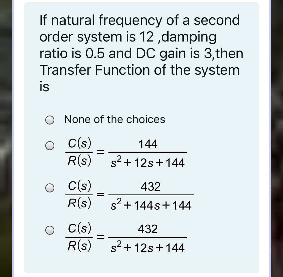 If natural frequency of a second
order system is 12 ,damping
ratio is 0.5 and DC gain is 3,then
Transfer Function of the system
is
O None of the choices
C(s)
R(s)
144
s2 + 12s+144
C(s)
R(s)
432
s+144s+144
C(s)
R(s)
432
s2 + 12s+144

