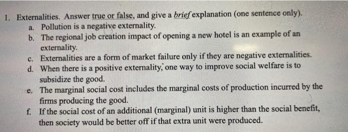 1. Externalities. Answer true or false, and give a brief explanation (one sentence only).
a. Pollution is a negative externality.
b. The regional job creation impact of opening a new hotel is an example of an
externality.
c. Externalities are a form of market failure only if they are negative externalities.
d. When there is a positive externality, one way to improve social welfare is to
subsidize the good.
e.
The marginal social cost includes the marginal costs of production incurred by the
firms producing the good.
f.
If the social cost of an additional (marginal) unit is higher than the social benefit,
then society would be better off if that extra unit were produced.