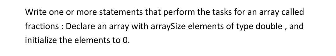 Write one or more statements that perform the tasks for an array called
fractions: Declare an array with arraySize elements of type double, and
initialize the elements to 0.