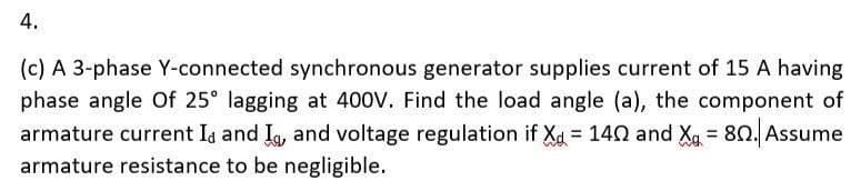 4.
(c) A 3-phase Y-connected synchronous generator supplies current of 15 A having
phase angle Of 25° lagging at 400V. Find the load angle (a), the component of
armature current I and I, and voltage regulation if X= 140 and X₁ = 80. Assume
armature resistance to be negligible.