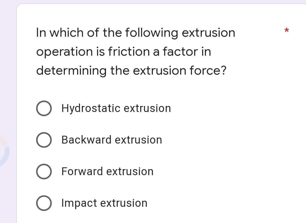 In which of the following extrusion
operation is friction a factor in
determining the extrusion force?
Hydrostatic extrusion
Backward extrusion
Forward extrusion
O Impact extrusion
*