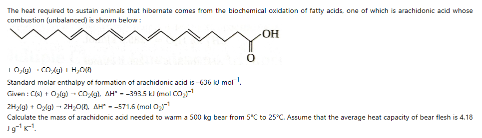 The heat required to sustain animals that hibernate comes from the biochemical oxidation of fatty acids, one of which is arachidonic acid whose
combustion (unbalanced) is shown below:
OH
+ O₂(g) → CO₂(g) + H₂O(l)
Standard molar enthalpy of formation of arachidonic acid is -636 kJ mol-¹.
Given : C(s) + O₂(g) → CO₂(g), AH = -393.5 kJ (mol CO₂)-¹
2H₂(g) + O₂(g) → 2H₂O(), AH = -571.6 (mol 0₂)-¹
Calculate the mass of arachidonic acid needed to warm a 500 kg bear from 5°C to 25°C. Assume that the average heat capacity of bear flesh is 4.18
Jg-¹K-¹.
