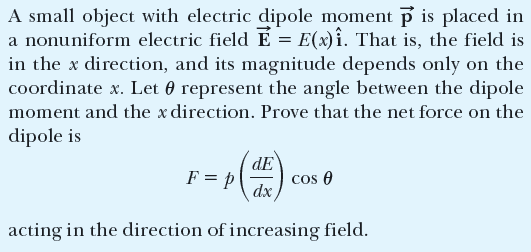 A small object with electric dipole moment p is placed in
a nonuniform electric field E = E(x)î. That is, the field is
in the x direction, and its magnitude depends only on the
coordinate x. Let 0 represent the angle between the dipole
moment and the x direction. Prove that the net force on the
dipole is
dE
cos 0
dx,
F = p
acting in the direction of increasing field.
