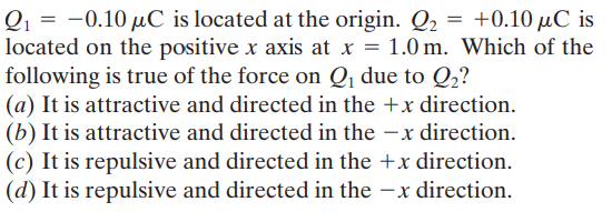 Q1 = -0.10 µC is located at the origin. Q2 = +0.10 µC is
located on the positive x axis at x = 1.0 m. Which of the
following is true of the force on Q, due to Q2?
(a) It is attractive and directed in the +x direction.
(b) It is attractive and directed in the -x direction.
(c) It is repulsive and directed in the +x direction.
(d) It is repulsive and directed in the –x direction.
