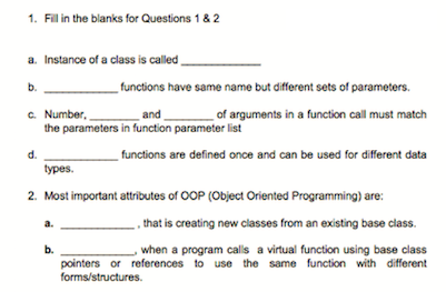 1. Fill in the blanks for Questions 1 & 2
a. Instance of a class is called
b.
functions have same name but different sets of parameters.
of arguments in a function call must match
c. Number,
the parameters in function parameter list
and
d.
functions are defined once and can be used for different data
Тypes.
2. Most important attributes of OOP (Object Oriented Programming) are:
_ , that is creating new classes from an existing base class.
when a program calls a virtual function using base class
b.
pointers or references to use the same function with different
forms/structures.
