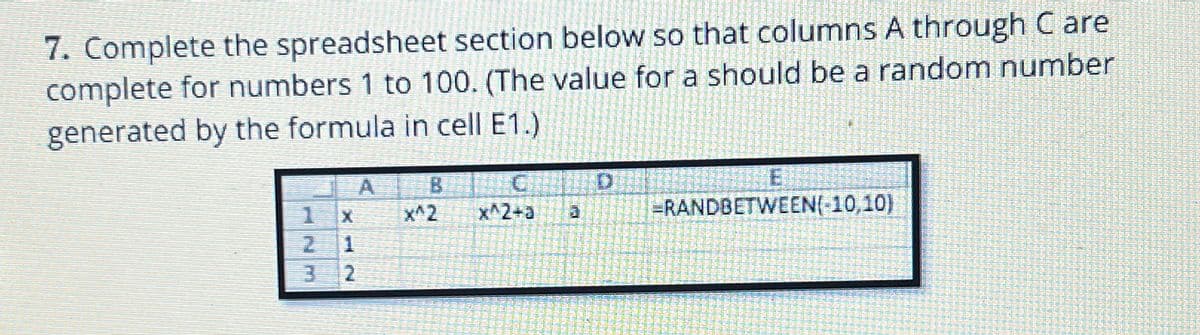 7. Complete the spreadsheet section below so that columns A through C are
complete for numbers 1 to 100. (The value for a should be a random number
generated by the formula in cell E1.)
A
B
C
D
E
1
X
x^2
x^2+a
a
=RANDBETWEEN(-10,10)
2
1
2