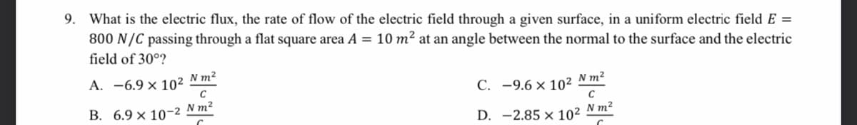 9. What is the electric flux, the rate of flow of the electric field through a given surface, in a uniform electric field E =
800 N/C passing through a flat square area A = 10 m² at an angle between the normal to the surface and the electric
field of 30°?
N m2
А. —6.9 х 102
C
С. -9.6 х 102
N m²
C
В. 6.9х 10-2 Nm?
N m²
D. -2.85 × 10²
