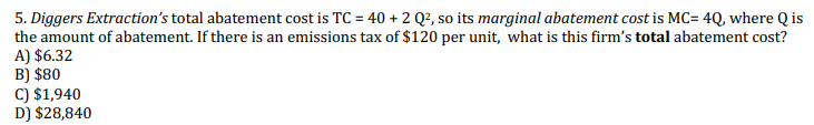 5. Diggers Extraction's total abatement cost is TC = 40 + 2 Q?, so its marginal abatement cost is MC= 4Q, where Q is
the amount of abatement. If there is an emissions tax of $120 per unit, what is this firm's total abatement cost?
A) $6.32
B) $80
C) $1,940
D) $28,840
