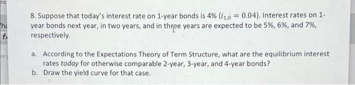 Ins
8. Suppose that today's interest rate on 1-year bonds is 4% (i10
year bonds next year, in two years, and in three years are expected to be 5%, 6%, and 7%,
respectively.
0.04). Interest rates on 1-
ha
a. According to the Expectations Theory of Term Structure, what are the equilibrium interest
rates today for otherwise comparable 2-year, 3-year, and 4-year bonds?
b. Draw the yield curve for that case.
or
