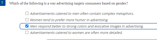 7
Which of the following is a way advertising targets consumers based on gender?
Advertisements catered to men often contain complex metaphors.
Women tend to prefer more humor in advertising.
V Men respond better to strong colors and evocative images in advertising.
O Advertisements catered to women are often more detailed.

