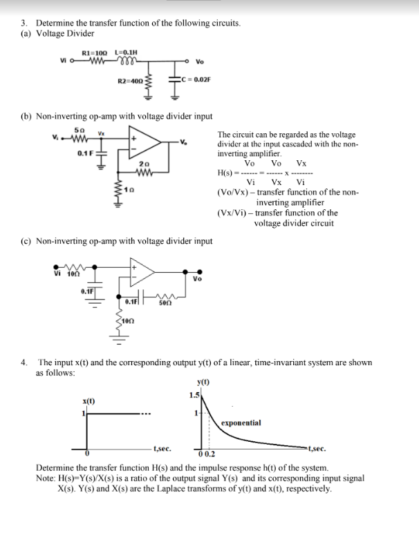 3. Determine the transfer function of the following circuits.
(a) Voltage Divider
R1 100 L=0.1H
vi
VW
0.1 F
(b) Non-inverting op-amp with voltage divider input
50 Vx
R2=400
Vi 100
www
x(1)
(c) Non-inverting op-amp with voltage divider input
milli
20
www
100
Vo
= 0.02F
m
5002
Vo
y(1)
The circuit can be regarded as the voltage
divider at the input cascaded with the non-
inverting amplifier.
Vo
4. The input x(t) and the corresponding output y(t) of a linear, time-invariant system are shown
as follows:
1.5
Vo
Vx
H(s)-------------- X ----
Vi
Vi
(Vo/Vx)-transfer function of the non-
inverting amplifier
(Vx/Vi)-transfer function of the
voltage divider circuit
Vx
exponential
-t,sec.
-t,sec.
00.2
Determine the transfer function H(s) and the impulse response h(t) of the system.
Note: H(s)=Y(s)/X(s) is a ratio of the output signal Y(s) and its corresponding input signal
X(s). Y(s) and X(s) are the Laplace transforms of y(t) and x(t), respectively.