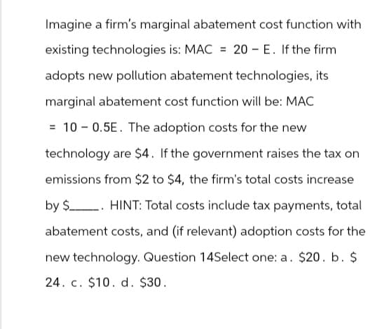 Imagine a firm's marginal abatement cost function with
existing technologies is: MAC = 20 E. If the firm
adopts new pollution abatement technologies, its
marginal abatement cost function will be: MAC
= 100.5E. The adoption costs for the new
technology are $4. If the government raises the tax on
emissions from $2 to $4, the firm's total costs increase
by $ HINT: Total costs include tax payments, total
abatement costs, and (if relevant) adoption costs for the
new technology. Question 14Select one: a. $20. b. $
24. c. $10. d. $30.
