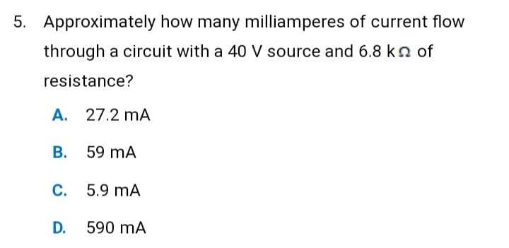 5. Approximately how many milliamperes of current flow
through a circuit with a 40 V source and 6.8 kn of
resistance?
A. 27.2 mA
B. 59 MA
C. 5.9 MA
D.
590 mA