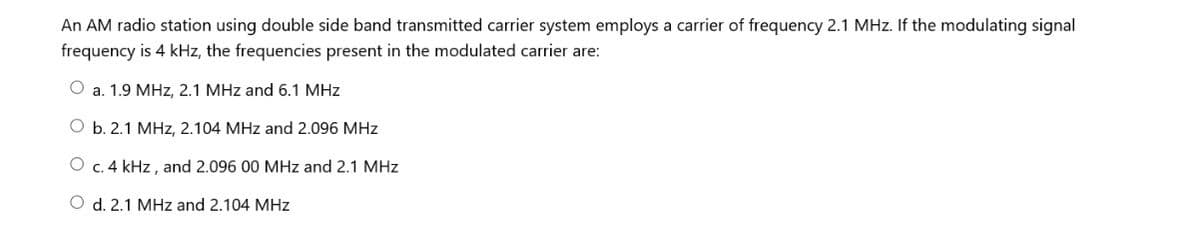 An AM radio station using double side band transmitted carrier system employs a carrier of frequency 2.1 MHz. If the modulating signal
frequency is 4 kHz, the frequencies present in the modulated carrier are:
O a. 1.9 MHz, 2.1 MHz and 6.1 MHz
O b. 2.1 MHz, 2.104 MHz and 2.096 MHz
O c. 4 kHz, and 2.096 00 MHz and 2.1 MHz
O d. 2.1 MHz and 2.104 MHz