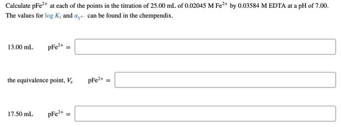 Calculate pFe2+ at each of the points in the titration of 25.00 mL of 0.02045 M Fe2+ by 0.03584 M EDTA at a pH of 7.00.
The values for log Kf and aya- can be found in the chempendix.
13.00 ml
pFe2+
the equivalence point, V.
pFe2+ =
17,50 mL
pFe?+

